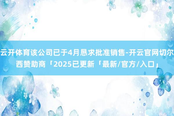 云开体育该公司已于4月恳求批准销售-开云官网切尔西赞助商「2025已更新「最新/官方/入口」