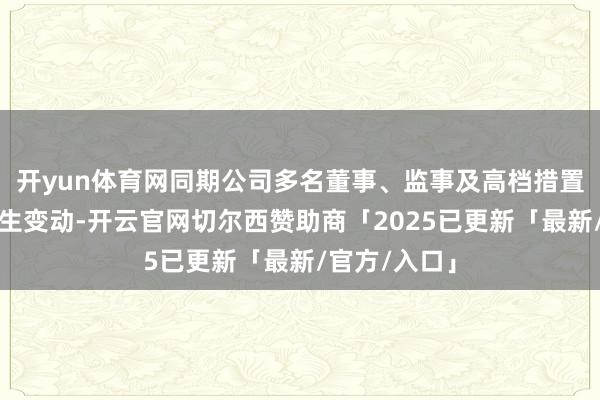 开yun体育网同期公司多名董事、监事及高档措置东谈主员发生变动-开云官网切尔西赞助商「2025已更新「最新/官方/入口」